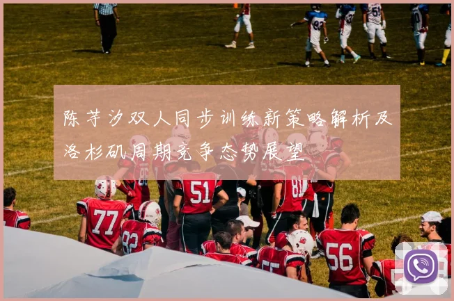 陈芋汐双人同步训练新策略解析及洛杉矶周期竞争态势展望