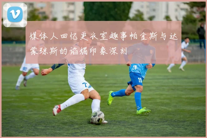 媒体人回忆更衣室趣事帕金斯与达蒙琼斯的谄媚印象深刻