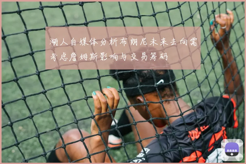 湖人自媒体分析布朗尼未来去向需考虑詹姆斯影响与交易筹码