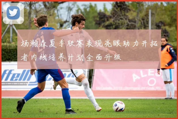 杨瀚森夏季联赛表现亮眼助力开拓者内线培养计划全面升级