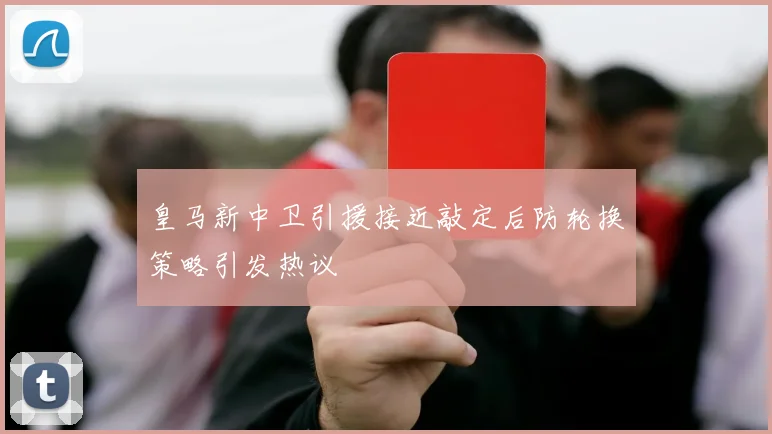 皇马新中卫引援接近敲定后防轮换策略引发热议