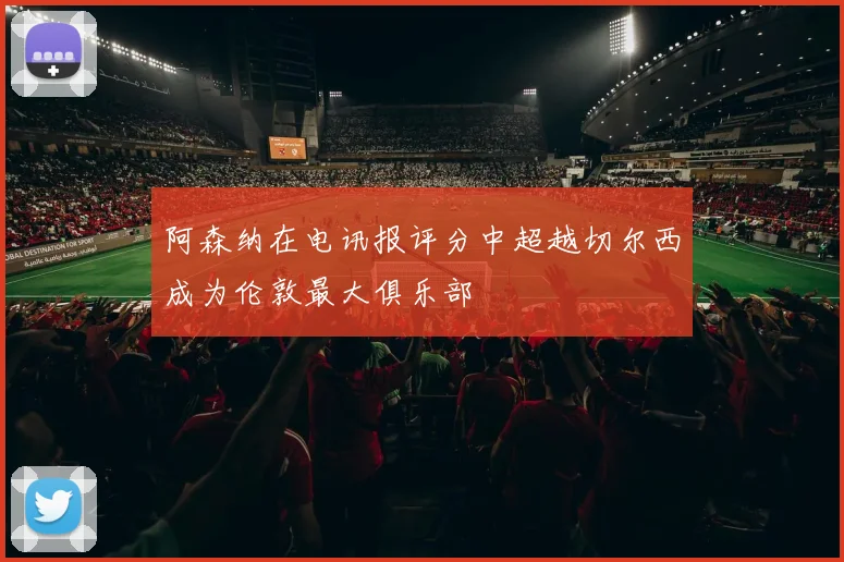 阿森纳在电讯报评分中超越切尔西成为伦敦最大俱乐部