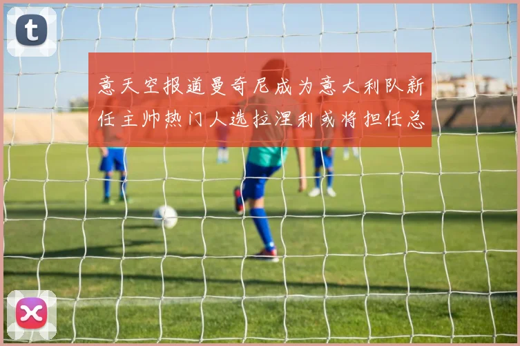 意天空报道曼奇尼成为意大利队新任主帅热门人选拉涅利或将担任总监职务