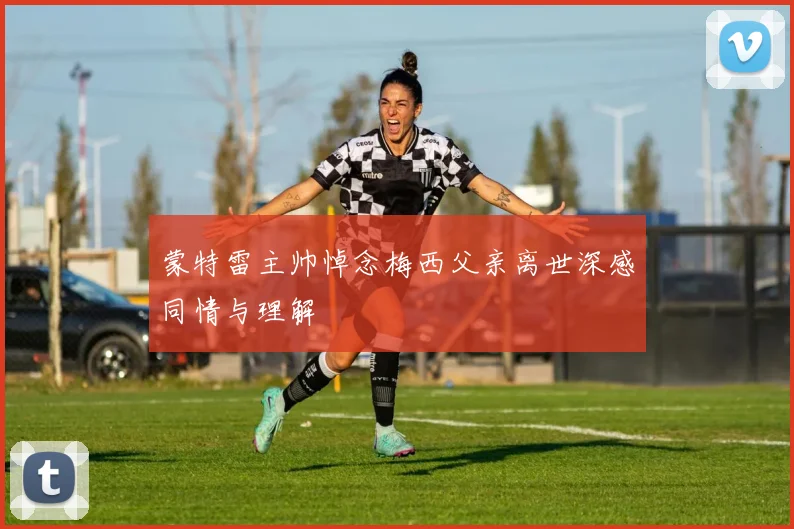 蒙特雷主帅悼念梅西父亲离世深感同情与理解