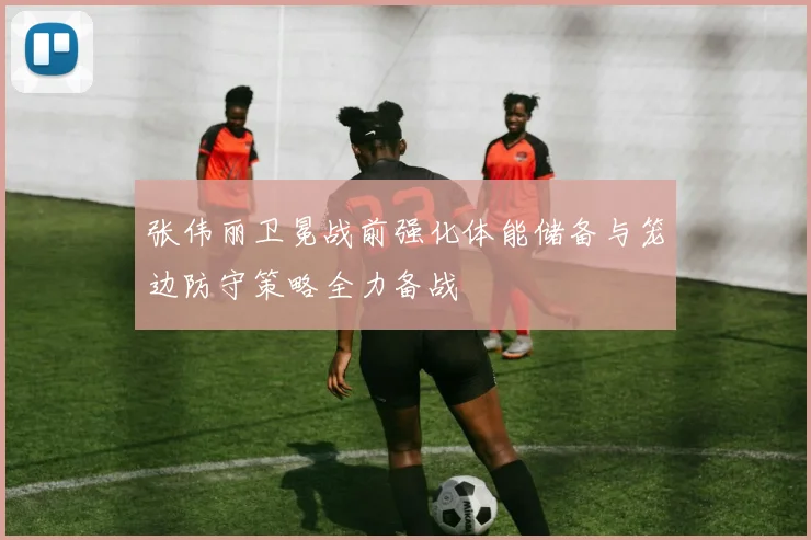 张伟丽卫冕战前强化体能储备与笼边防守策略全力备战