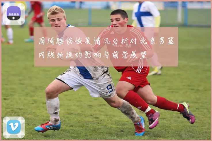 周琦腰伤恢复情况分析对北京男篮内线轮换的影响与前景展望