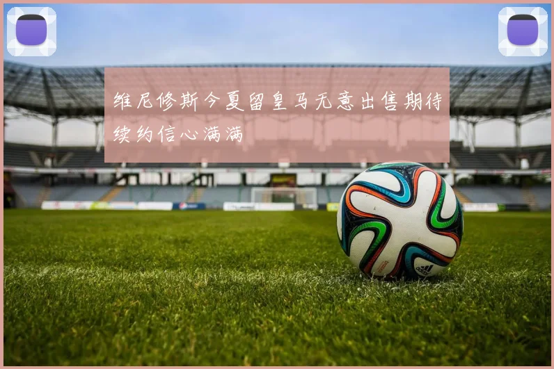 维尼修斯今夏留皇马无意出售期待续约信心满满