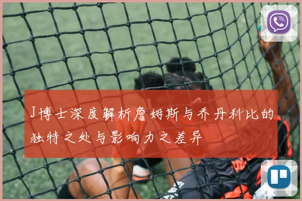 J博士深度解析詹姆斯与乔丹科比的独特之处与影响力之差异