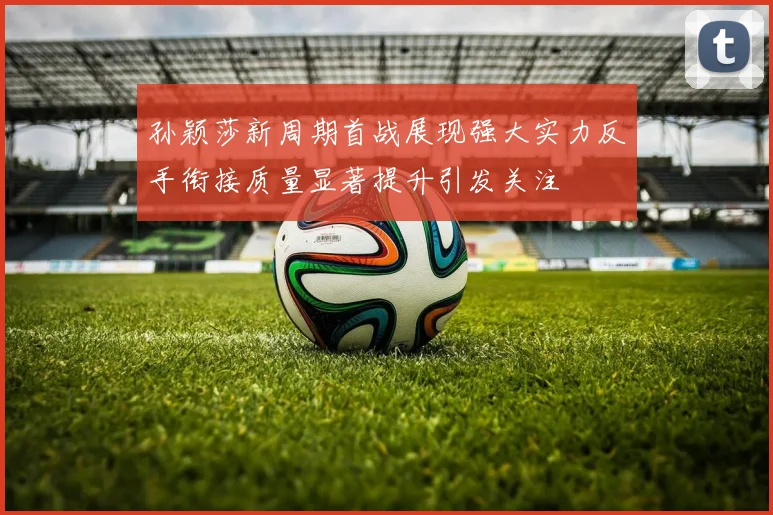 孙颖莎新周期首战展现强大实力反手衔接质量显著提升引发关注