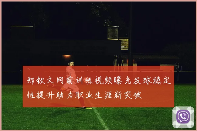 郑钦文网前训练视频曝光发球稳定性提升助力职业生涯新突破
