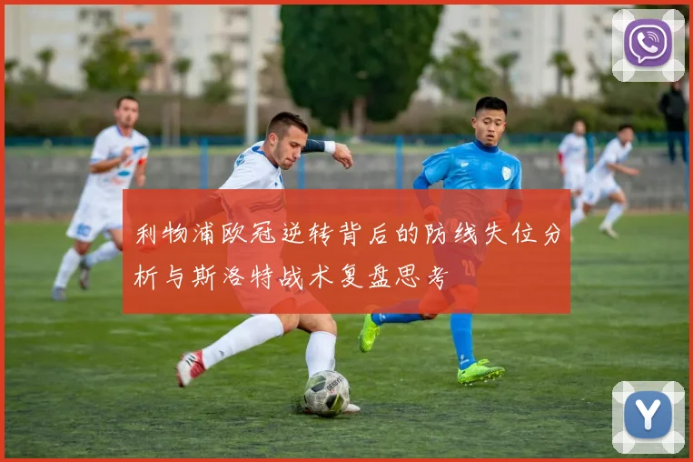 利物浦欧冠逆转背后的防线失位分析与斯洛特战术复盘思考