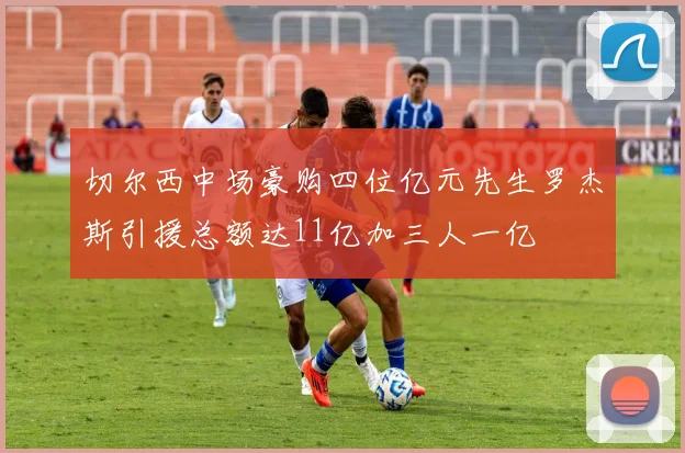 切尔西中场豪购四位亿元先生罗杰斯引援总额达11亿加三人一亿