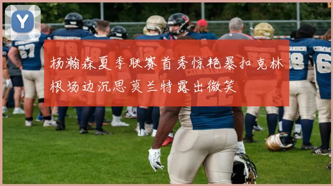 杨瀚森夏季联赛首秀惊艳暴扣克林根场边沉思莫兰特露出微笑