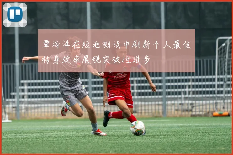 覃海洋在短池测试中刷新个人最佳转身效率展现突破性进步